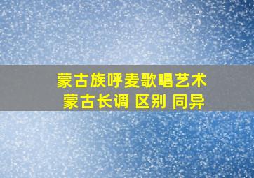 蒙古族呼麦歌唱艺术 蒙古长调 区别 同异